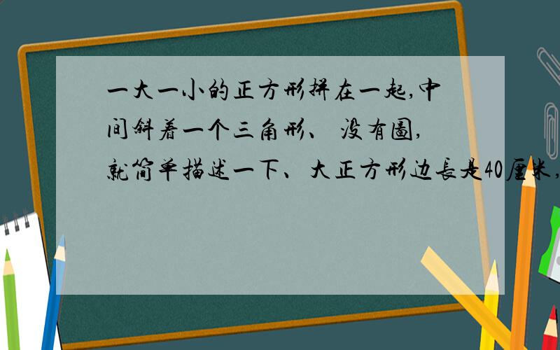 一大一小的正方形拼在一起,中间斜着一个三角形、 没有图,就简单描述一下、大正方形边长是40厘米,小正方形边长是30厘米,