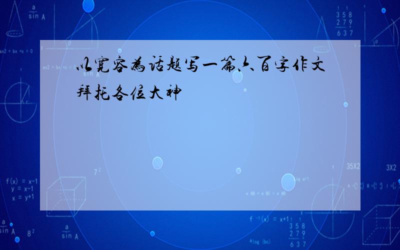 以宽容为话题写一篇六百字作文拜托各位大神