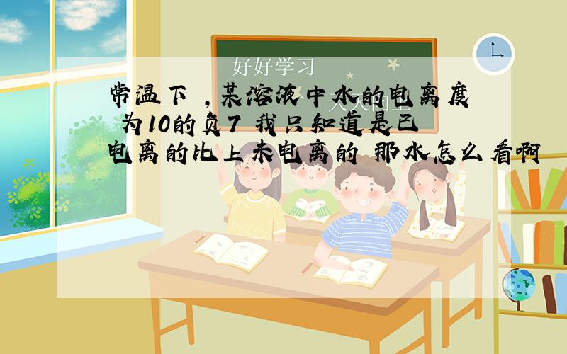 常温下 ,某溶液中水的电离度 为10的负7 我只知道是已电离的比上未电离的 那水怎么看啊