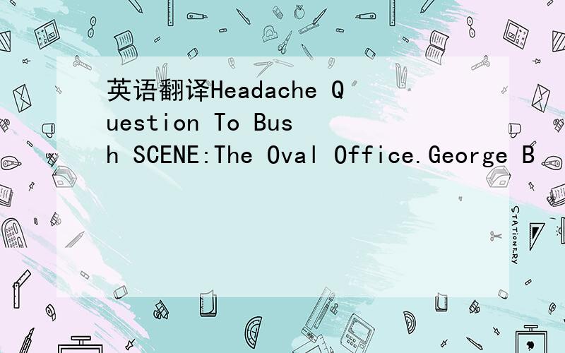 英语翻译Headache Question To Bush SCENE:The Oval Office.George B