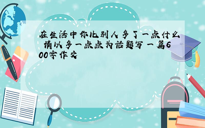 在生活中你比别人多了一点什么 请以多一点点为话题写一篇600字作文