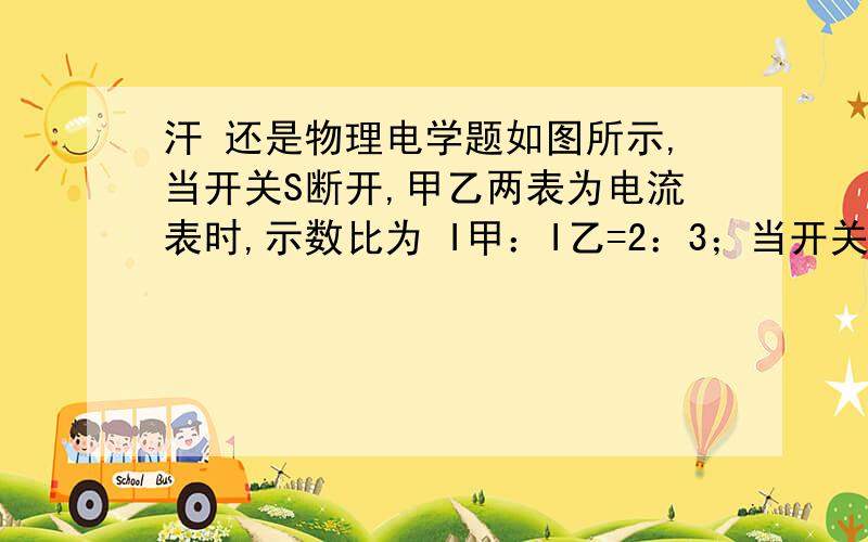 汗 还是物理电学题如图所示,当开关S断开,甲乙两表为电流表时,示数比为 I甲：I乙=2：3；当开关S闭合,甲乙两表为电压