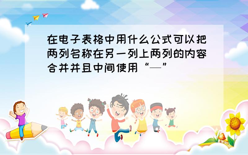 在电子表格中用什么公式可以把两列名称在另一列上两列的内容合并并且中间使用“—”