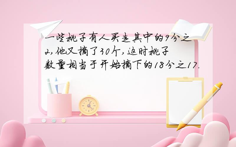 一些桃子有人买走其中的9分之2,他又摘了30个,这时桃子数量相当于开始摘下的18分之17.