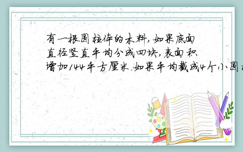 有一根圆柱体的木料,如果底面直径竖直平均分成四块,表面积增加144平方厘米.如果平均截成4个小圆柱体,表面积会增加169