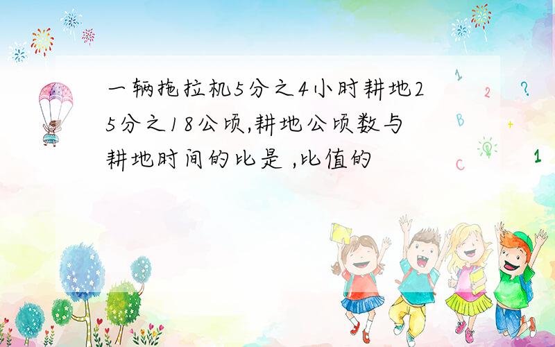 一辆拖拉机5分之4小时耕地25分之18公顷,耕地公顷数与耕地时间的比是 ,比值的