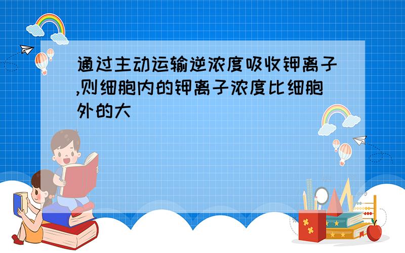 通过主动运输逆浓度吸收钾离子,则细胞内的钾离子浓度比细胞外的大