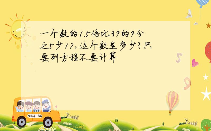 一个数的1.5倍比39的9分之5少17,这个数是多少?只要列方程不要计算