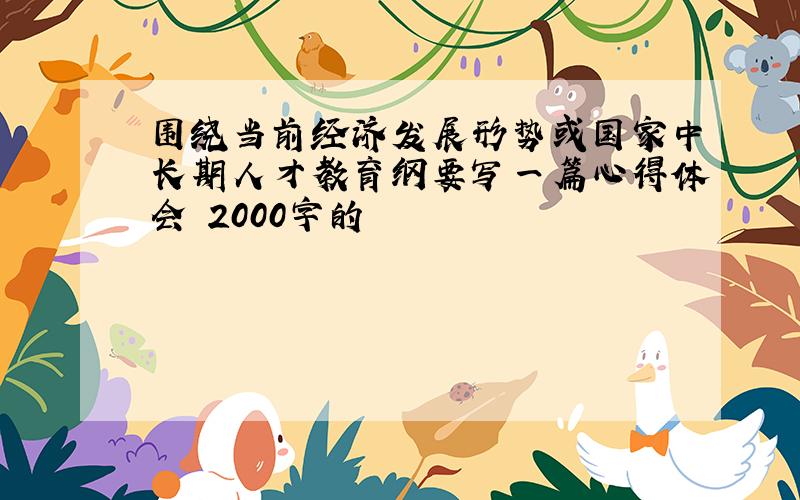 围绕当前经济发展形势或国家中长期人才教育纲要写一篇心得体会 2000字的