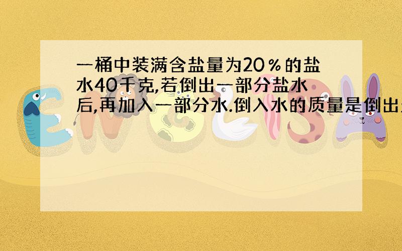 一桶中装满含盐量为20％的盐水40千克,若倒出一部分盐水后,再加入一部分水.倒入水的质量是倒出盐水质量的一半,此时盐水的