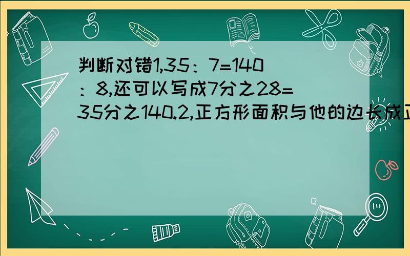 判断对错1,35：7=140：8,还可以写成7分之28=35分之140.2,正方形面积与他的边长成正比例.3,两个数相除