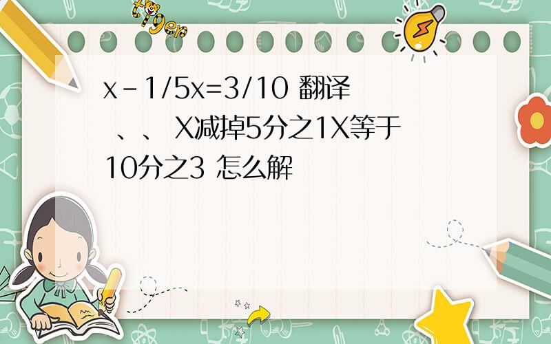 x-1/5x=3/10 翻译 、、 X减掉5分之1X等于10分之3 怎么解