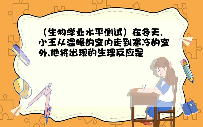 （生物学业水平测试）在冬天,小王从温暖的室内走到寒冷的室外,他将出现的生理反应是