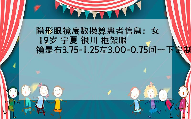 隐形眼镜度数换算患者信息：女 19岁 宁夏 银川 框架眼镜是右3.75-1.25左3.00-0.75问一下定制散光片的度