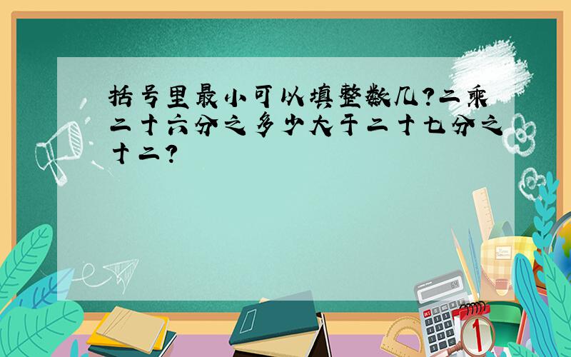 括号里最小可以填整数几？二乘二十六分之多少大于二十七分之十二？