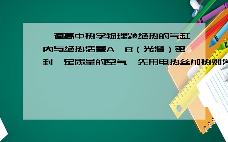 一道高中热学物理题绝热的气缸内与绝热活塞A,B（光滑）密封一定质量的空气,先用电热丝加热则汽缸中单位之间内作用在活塞A与