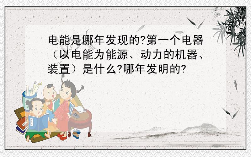 电能是哪年发现的?第一个电器（以电能为能源、动力的机器、装置）是什么?哪年发明的?