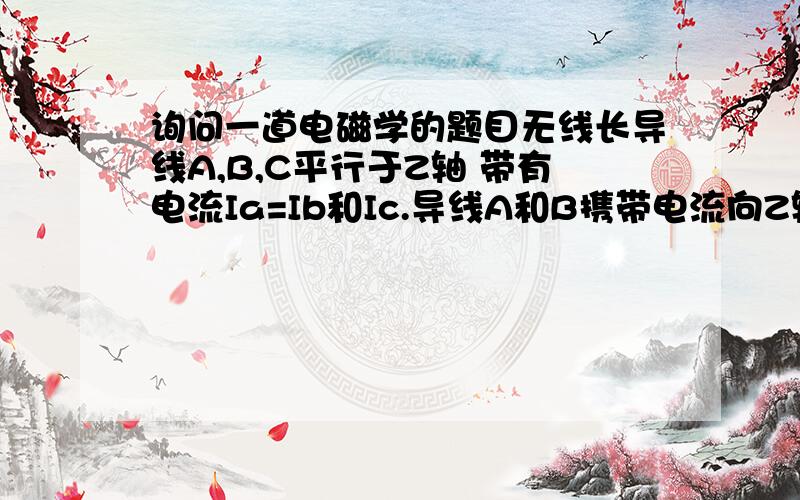 询问一道电磁学的题目无线长导线A,B,C平行于Z轴 带有电流Ia=Ib和Ic.导线A和B携带电流向Z轴正方向 （Xa=0