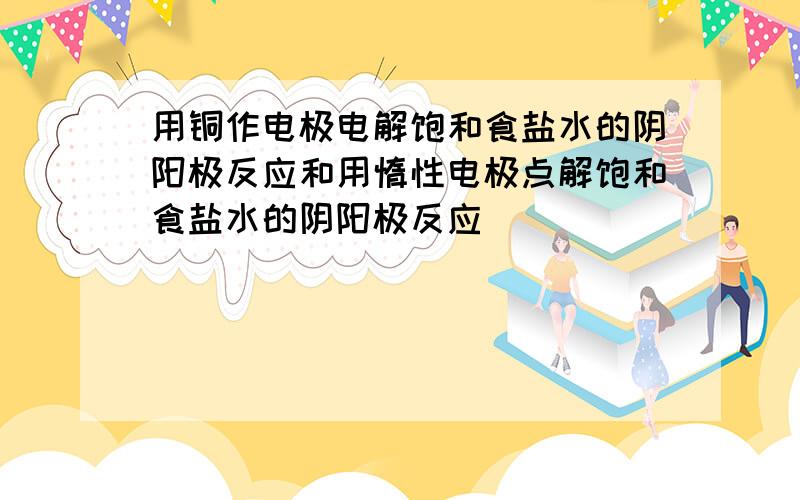 用铜作电极电解饱和食盐水的阴阳极反应和用惰性电极点解饱和食盐水的阴阳极反应