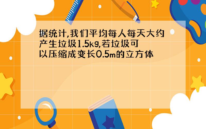 据统计,我们平均每人每天大约产生垃圾1.5kg,若垃圾可以压缩成变长0.5m的立方体