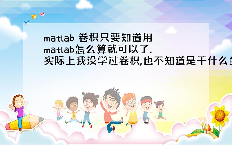 matlab 卷积只要知道用matlab怎么算就可以了.实际上我没学过卷积,也不知道是干什么的.老师说以后学的时候可以用