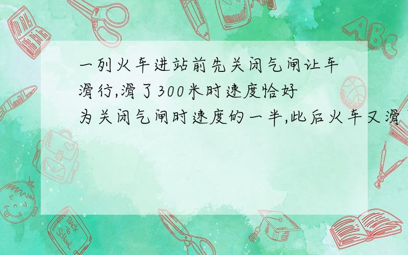 一列火车进站前先关闭气闸让车滑行,滑了300米时速度恰好为关闭气闸时速度的一半,此后火车又滑了20秒停下.火车滑行过程中