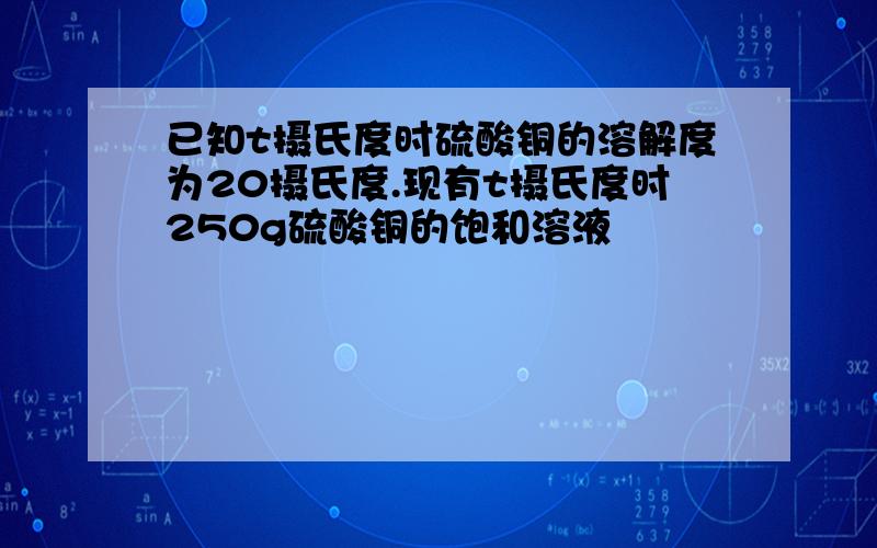 已知t摄氏度时硫酸铜的溶解度为20摄氏度.现有t摄氏度时250g硫酸铜的饱和溶液