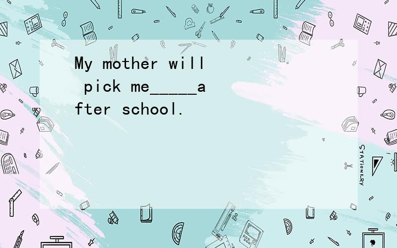 My mother will pick me_____after school.