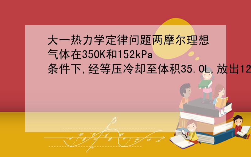 大一热力学定律问题两摩尔理想气体在350K和152kPa条件下,经等压冷却至体积35.0L,放出1260J.求起始体积,