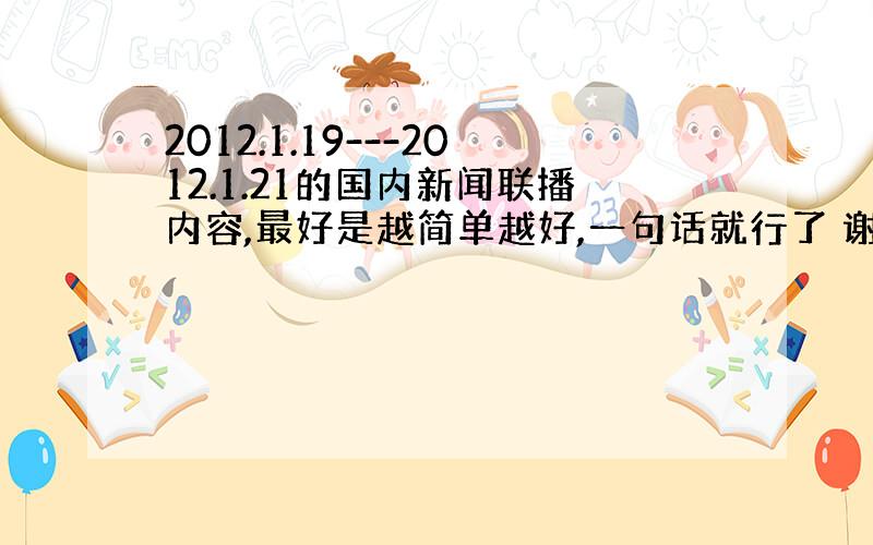 2012.1.19---2012.1.21的国内新闻联播内容,最好是越简单越好,一句话就行了 谢谢.