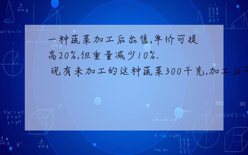 一种蔬菜加工后出售,单价可提高20%,但重量减少10%. 现有未加工的这种蔬菜300千克,加工后可以比加工前多买120元