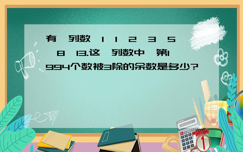 有一列数,1,1,2,3,5,8,13.这一列数中,第1994个数被3除的余数是多少?