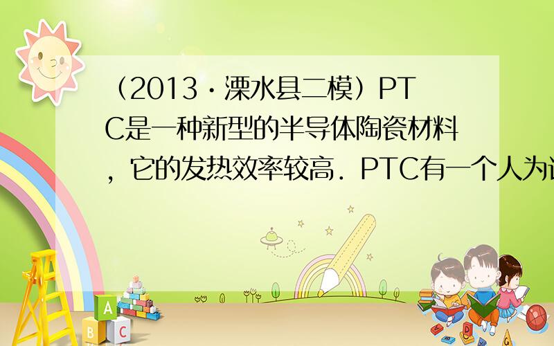 （2013•溧水县二模）PTC是一种新型的半导体陶瓷材料，它的发热效率较高．PTC有一个人为设定的温度，当它的温度低于设