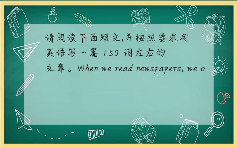 请阅读下面短文,并按照要求用英语写一篇 150 词左右的文章。When we read newspapers, we o