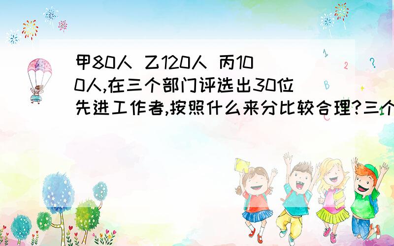 甲80人 乙120人 丙100人,在三个部门评选出30位先进工作者,按照什么来分比较合理?三个部门各应选几名?