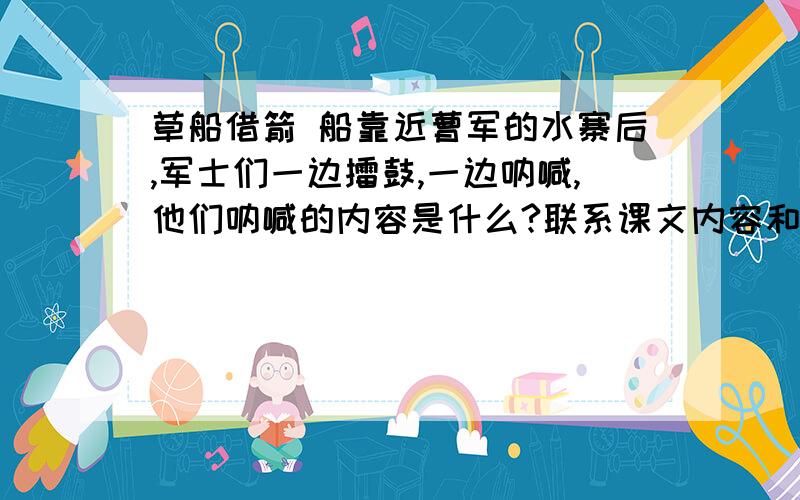 草船借箭 船靠近曹军的水寨后,军士们一边擂鼓,一边呐喊,他们呐喊的内容是什么?联系课文内容和自己的理解说一说.是课本上的