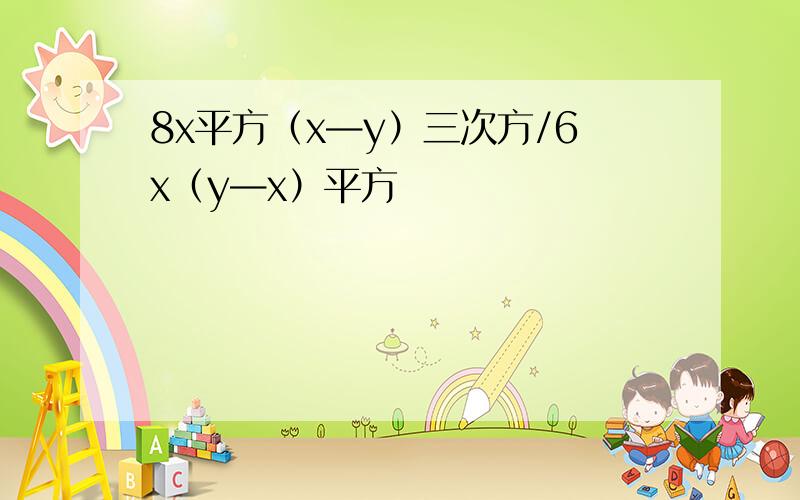 8x平方（x—y）三次方/6x（y—x）平方