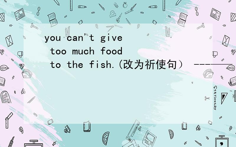 you can't give too much food to the fish.(改为祈使句） ---—— ——— —