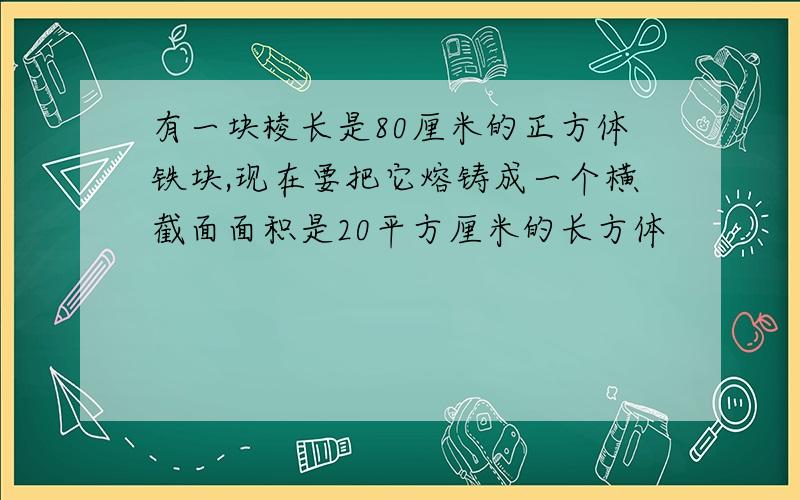 有一块棱长是80厘米的正方体铁块,现在要把它熔铸成一个横截面面积是20平方厘米的长方体