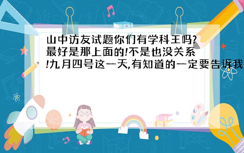 山中访友试题你们有学科王吗?最好是那上面的!不是也没关系!九月四号这一天,有知道的一定要告诉我!