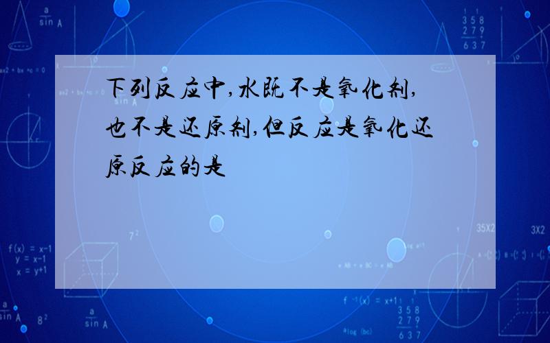 下列反应中,水既不是氧化剂,也不是还原剂,但反应是氧化还原反应的是