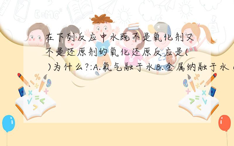 在下列反应中水既不是氧化剂又不是还原剂的氧化还原反应是( )为什么?:A.氟气融于水B.金属纳融于水 C.过氧化纳融于水