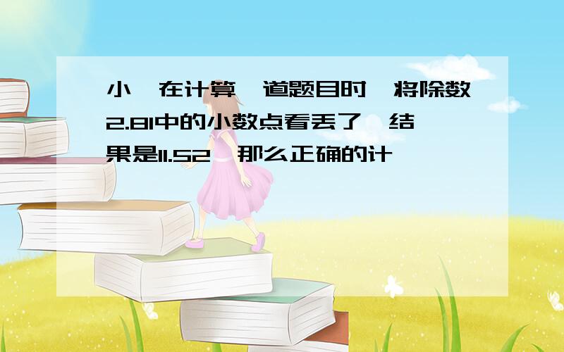 小娟在计算一道题目时,将除数2.81中的小数点看丢了,结果是11.52,那么正确的计