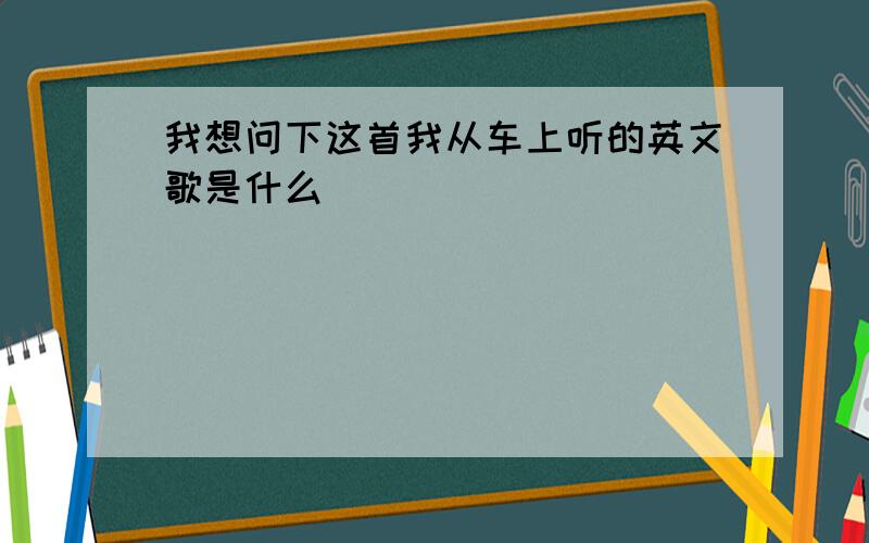 我想问下这首我从车上听的英文歌是什么