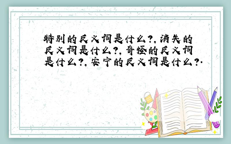 特别的反义词是什么?,消失的反义词是什么?,奇怪的反义词是什么?,安宁的反义词是什么?.