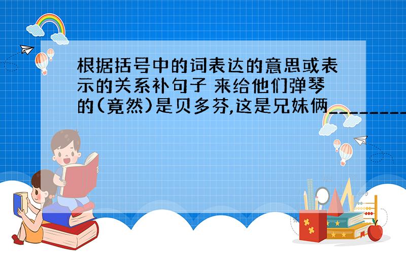 根据括号中的词表达的意思或表示的关系补句子 来给他们弹琴的(竟然)是贝多芬,这是兄妹俩________________