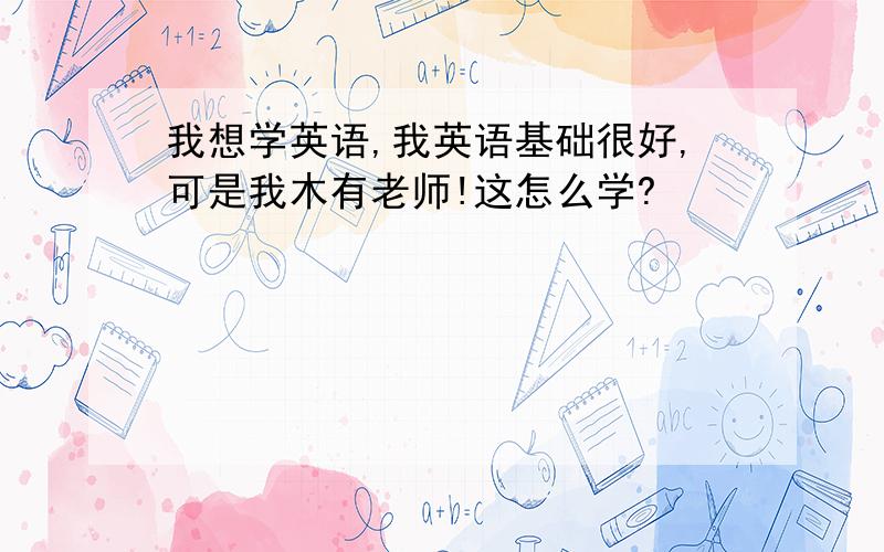 我想学英语,我英语基础很好,可是我木有老师!这怎么学?