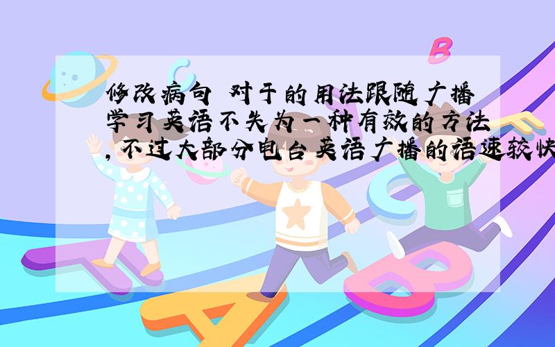 修改病句 对于的用法跟随广播学习英语不失为一种有效的方法,不过大部分电台英语广播的语速较快,对于初学英语的人听起来确实感