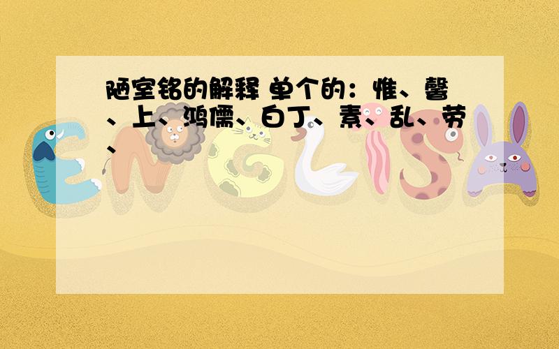 陋室铭的解释 单个的：惟、馨、上、鸿儒、白丁、素、乱、劳、