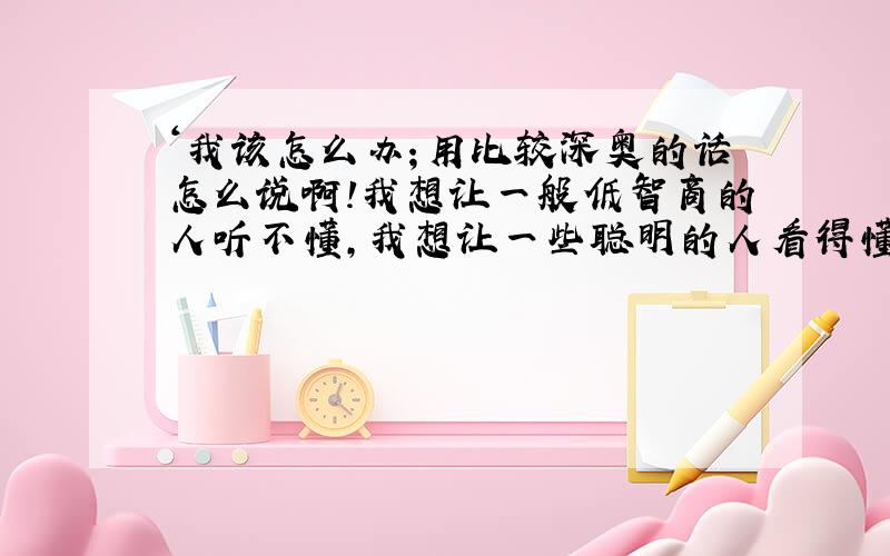 ‘我该怎么办；用比较深奥的话怎么说啊!我想让一般低智商的人听不懂,我想让一些聪明的人看得懂,怎么说